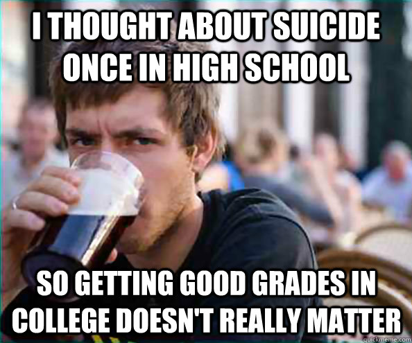 i thought about suicide once in high school so getting good grades in college doesn't really matter  Lazy College Senior