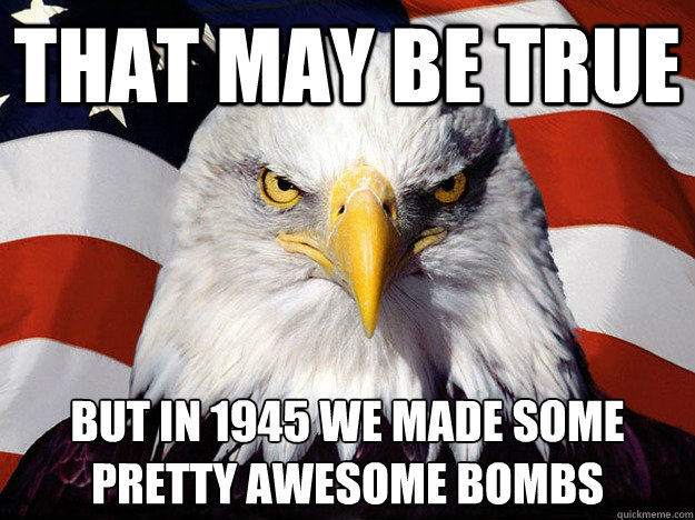 That may be true  but in 1945 we made some pretty awesome bombs   Evil American Eagle