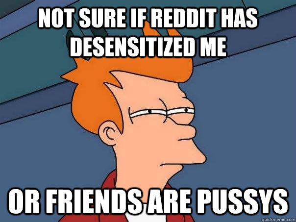 Not sure if reddit has desensitized me Or friends are pussys  - Not sure if reddit has desensitized me Or friends are pussys   Futurama Fry