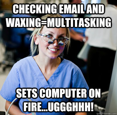 Checking email and waxing=multitasking Sets computer on fire...Uggghhh!  overworked dental student