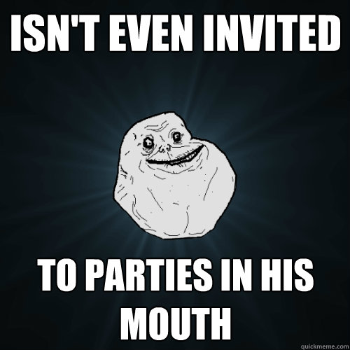 Isn't even invited to parties in his mouth   Forever Alone