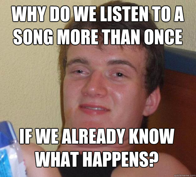 Why do we listen to a song more than once If we already know what happens?  10 Guy