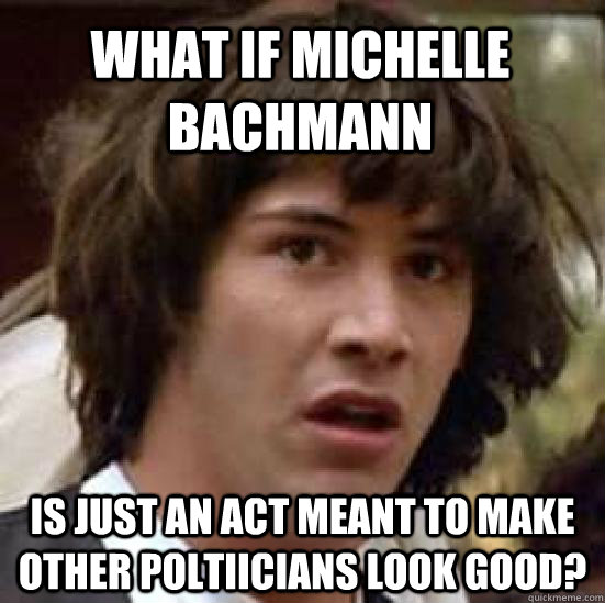 What if michelle bachmann is just an act meant to make other poltiicians look good?  conspiracy keanu