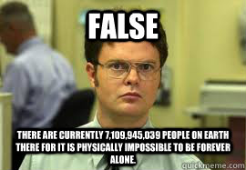 FALSE There are currently 7,109,945,039 people on Earth there for it is physically impossible to be forever alone.   Dwight False