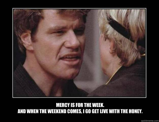 Mercy is for the week. 
And when the weekend comes, I go get live with the honey. - Mercy is for the week. 
And when the weekend comes, I go get live with the honey.  Tone Loc Cobra Kai