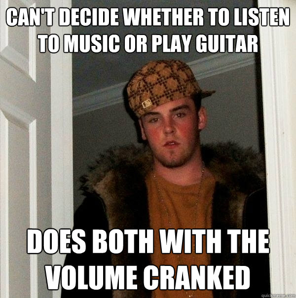 can't decide whether to listen to music or play guitar does both with the volume cranked  Scumbag Steve