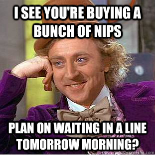 I see you're buying a bunch of nips plan on waiting in a line tomorrow morning? - I see you're buying a bunch of nips plan on waiting in a line tomorrow morning?  Condescending Wonka