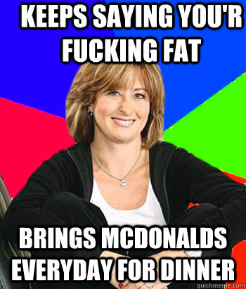 Keeps saying you'r fucking fat brings mcdonalds everyday for dinner  Sheltering Suburban Mom