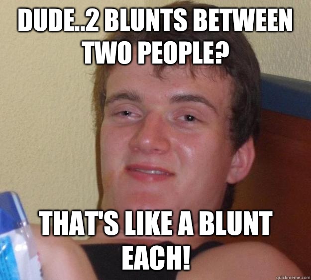 Dude..2 blunts between two people? That's like a blunt each!  10 Guy