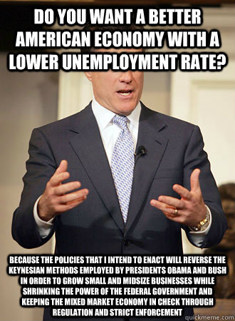 Do you want a better American economy with a lower unemployment rate? Because the policies that I intend to enact will reverse the Keynesian methods employed by Presidents Obama and Bush in order to grow small and midsize businesses while shrinking the po - Do you want a better American economy with a lower unemployment rate? Because the policies that I intend to enact will reverse the Keynesian methods employed by Presidents Obama and Bush in order to grow small and midsize businesses while shrinking the po  Relatable Romney