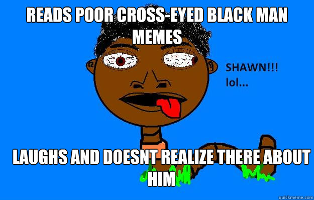 reads poor cross-eyed black man memes laughs and doesnt realize there about him  