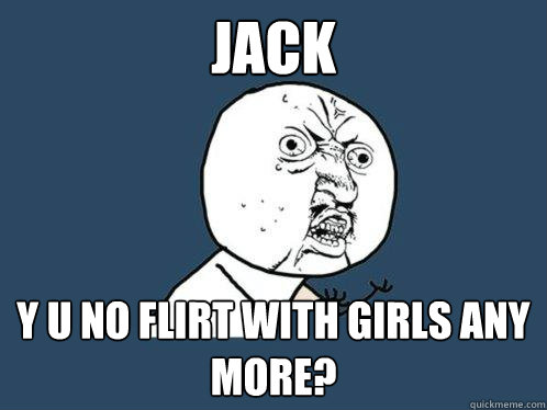 Jack y u no flirt with girls any more? - Jack y u no flirt with girls any more?  Y U No