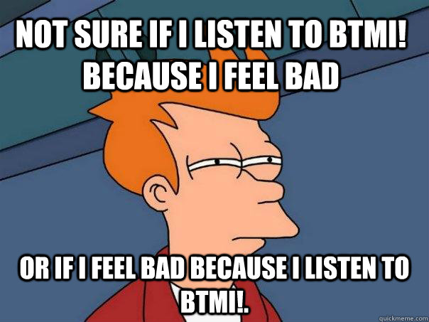 Not sure if I listen to btmi! because I feel bad or if I feel bad because I listen to btmi!.  Futurama Fry