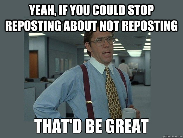 yeah, if you could stop reposting about not reposting That'd be great  Office Space Lumbergh