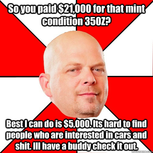 So you paid $21,000 for that mint condition 350Z? Best I can do is $5,000. Its hard to find people who are interested in cars and shit. Ill have a buddy check it out.  Pawn Star