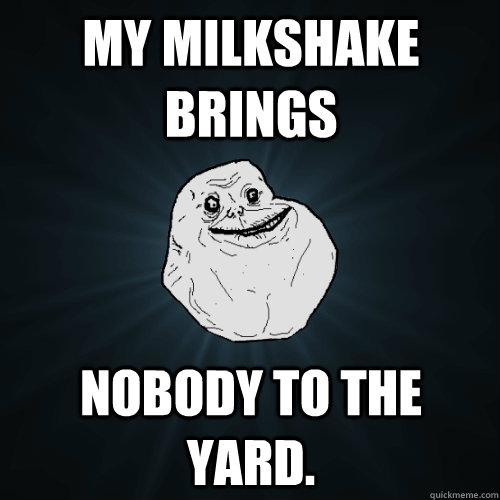 My milkshake brings nobody to the yard.  Forever Alone