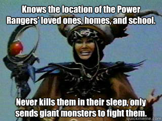 Knows the location of the Power Rangers' loved ones, homes, and school.  Never kills them in their sleep, only sends giant monsters to fight them.  Good Girl Rita Repulsa