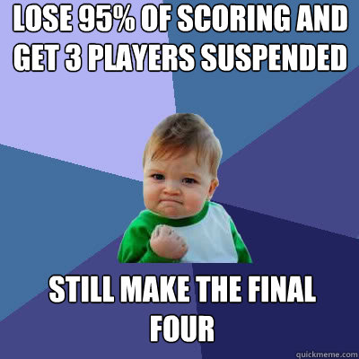 lose 95% of scoring and get 3 players suspended still make the final four  Success Baby