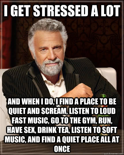 I get stressed a lot And when I do, I find a place to be quiet and scream, listen to loud fast music, go to the gym, run, Have sex, drink tea, listen to soft music, and find a quiet place all at once  The Most Interesting Man In The World