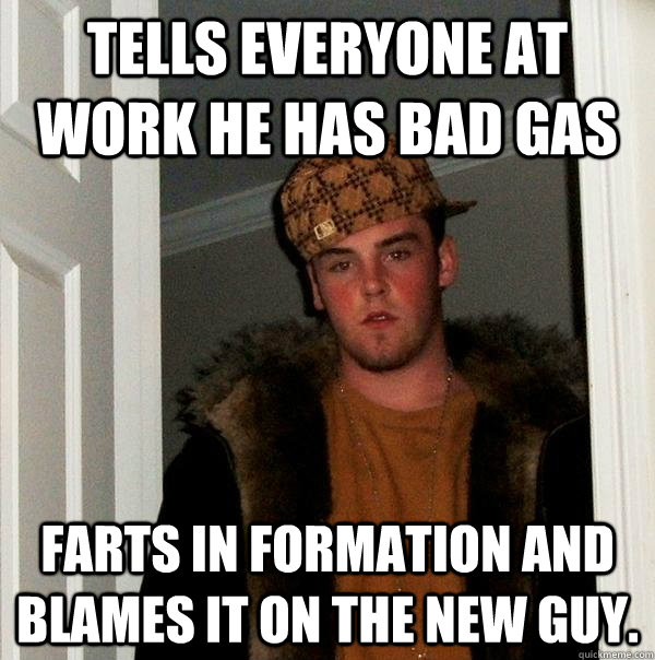 tells everyone at work he has bad gas farts in formation and blames it on the new guy. - tells everyone at work he has bad gas farts in formation and blames it on the new guy.  Scumbag Steve