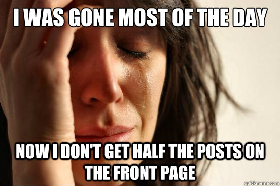 i was gone most of the day now i don't get half the posts on the front page  First World Problems