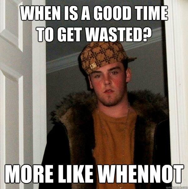 WHEN IS A GOOD TIME
TO GET WASTED? MORE LIKE WHENNOT  Scumbag Steve