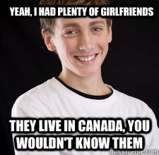 Yeah, I had plenty of girlfriends They live in Canada, you wouldn't know them  High School Freshman