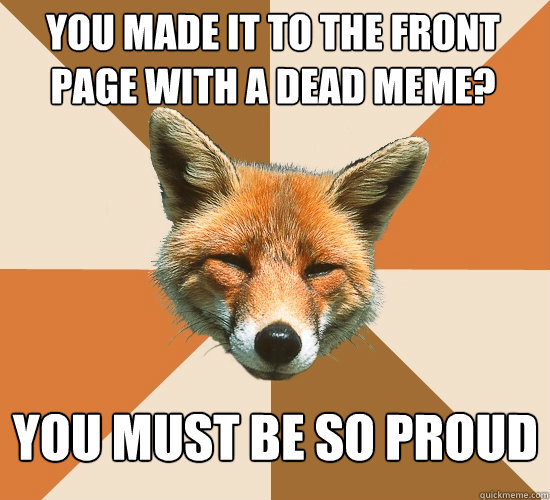 You made it to the front page with a dead meme? You must be so proud  Condescending Fox