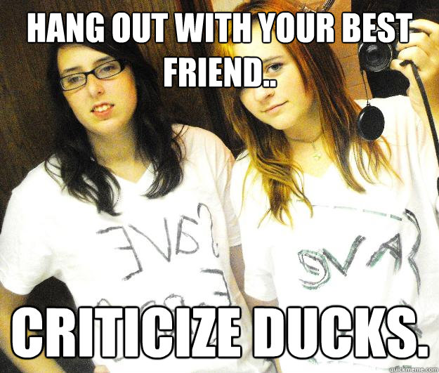 hang out with your best friend.. criticize ducks.  