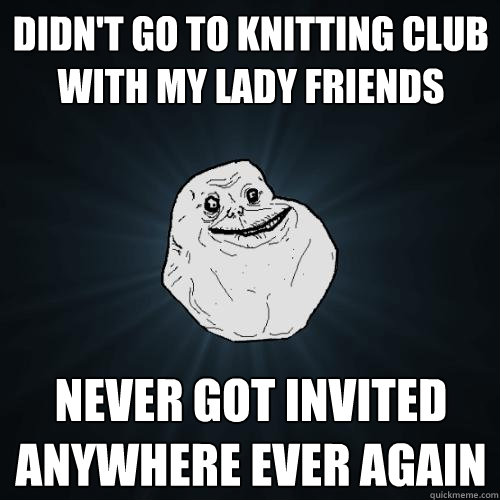 didn't go to knitting club with my lady friends never got invited anywhere ever again  Forever Alone