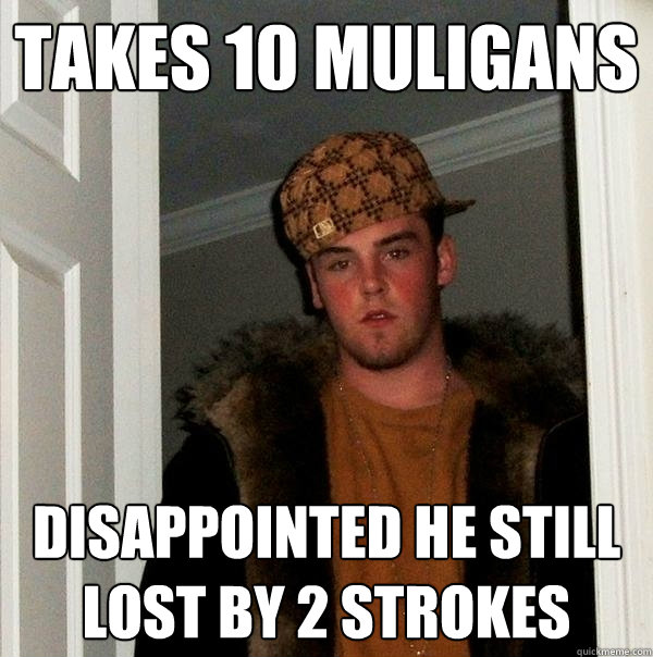 Takes 10 muligans Disappointed he still lost by 2 strokes  Scumbag Steve