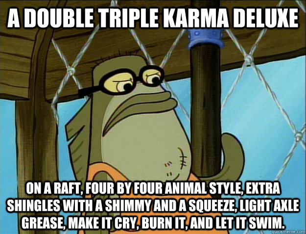 a double triple Karma deluxe on a raft, four by four animal style, extra shingles with a shimmy and a squeeze, light axle grease, make it cry, burn it, and let it swim. - a double triple Karma deluxe on a raft, four by four animal style, extra shingles with a shimmy and a squeeze, light axle grease, make it cry, burn it, and let it swim.  Misc