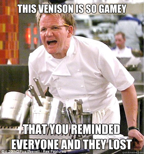 This venison is so gamey That you reminded everyone and they lost  gordon ramsay