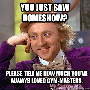 You just saw homeshow? Please, tell me how much you've always loved gym-masters. - You just saw homeshow? Please, tell me how much you've always loved gym-masters.  Condescending Wonka