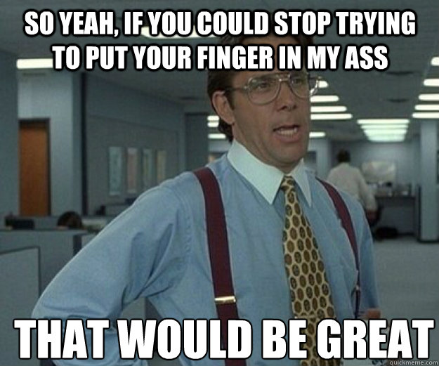 So yeah, if you could stop trying to put your finger in my ass THAT WOULD BE GREAT  that would be great