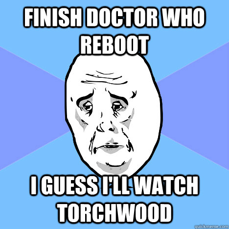 Finish doctor who reboot I guess i'll watch torchwood  Okay Guy