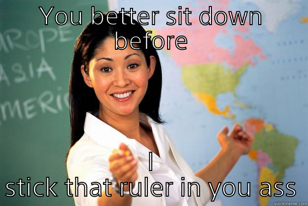 YOU BETTER SIT DOWN BEFORE I STICK THAT RULER IN YOU ASS Unhelpful High School Teacher