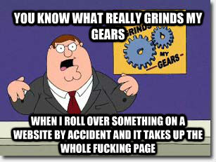 YOU KNOW WHAT REALLY GRINDS MY GEARS WHEN I ROLL OVER SOMETHING ON A WEBSITE BY ACCIDENT AND IT TAKES UP THE WHOLE FUCKING PAGE  untitled meme