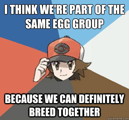 i think we're part of the same egg group because we can definitely breed together  Pokemon Trainer Pick-Up Lines