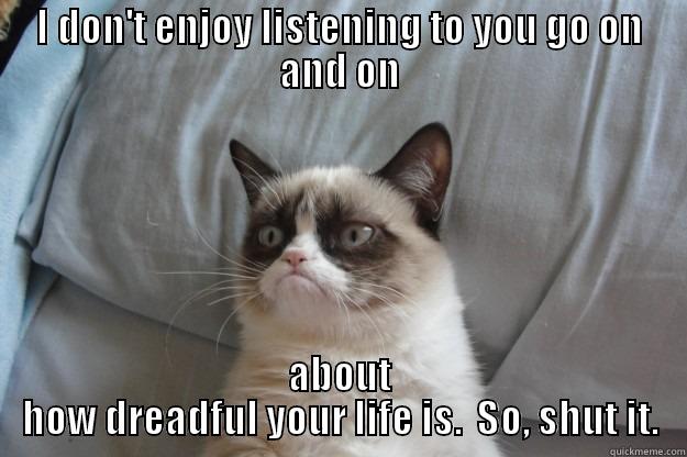 Shut it about your dreadful life. - I DON'T ENJOY LISTENING TO YOU GO ON AND ON ABOUT HOW DREADFUL YOUR LIFE IS.  SO, SHUT IT. Grumpy Cat