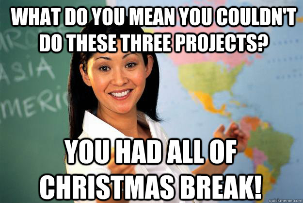 what do you mean you couldn't do these three projects? You had all of Christmas break!  Unhelpful High School Teacher