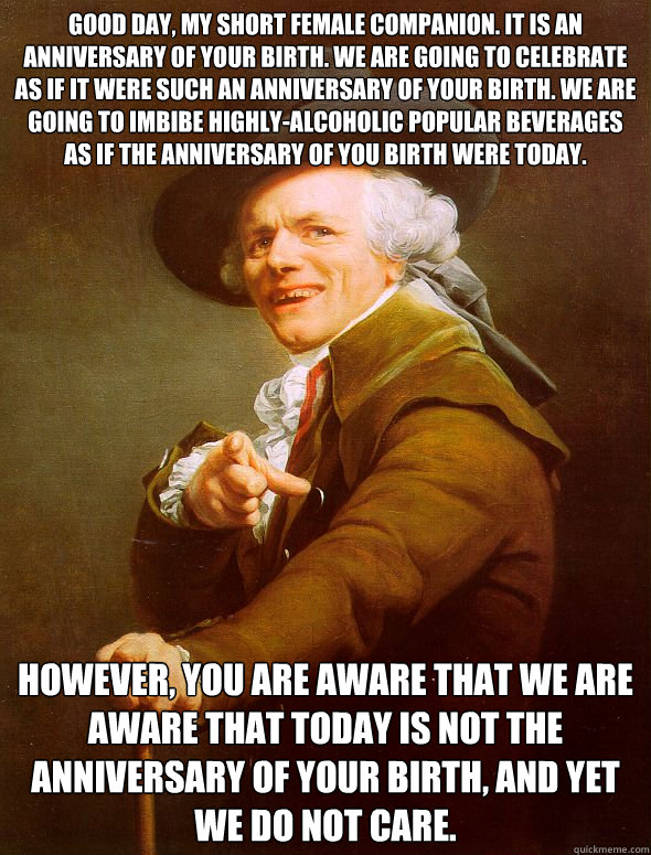 Good day, my short female companion. It is an anniversary of your birth. We are going to celebrate as if it were such an anniversary of your birth. We are going to imbibe highly-alcoholic popular beverages as if the anniversary of you birth were today. Ho  Joseph Ducreux