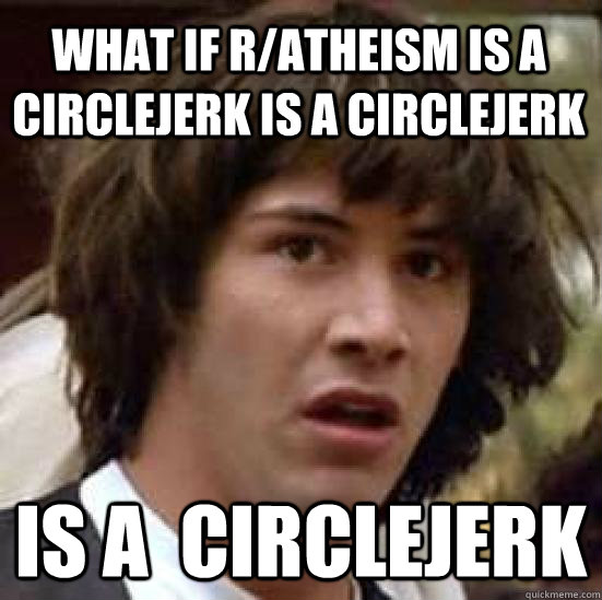 What if r/atheism is a circlejerk is a circlejerk is a  circlejerk  conspiracy keanu