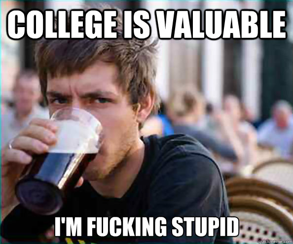 College is valuable I'm fucking stupid  Lazy College Senior