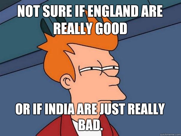 Not sure if England are really good Or if India are just really bad.  Futurama Fry