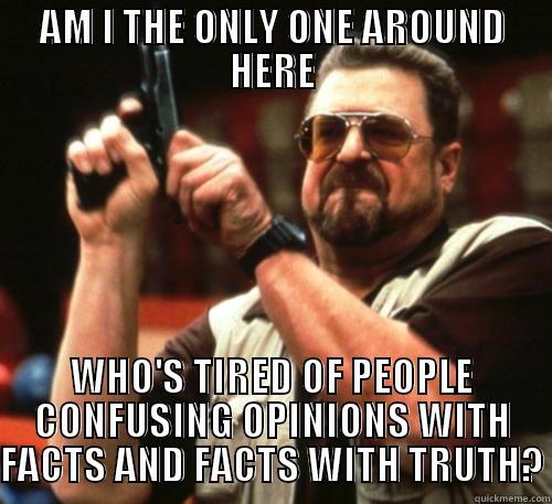 AM I THE ONLY ONE AROUND HERE WHO'S TIRED OF PEOPLE CONFUSING OPINIONS WITH FACTS AND FACTS WITH TRUTH? Am I The Only One Around Here