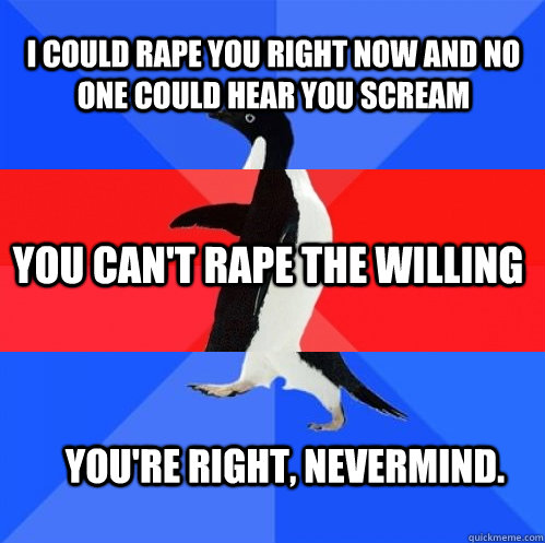 i could rape you right now and no one could hear you scream you can't rape the willing you're right, nevermind.  Socially Awkward Awesome Awkward Penguin