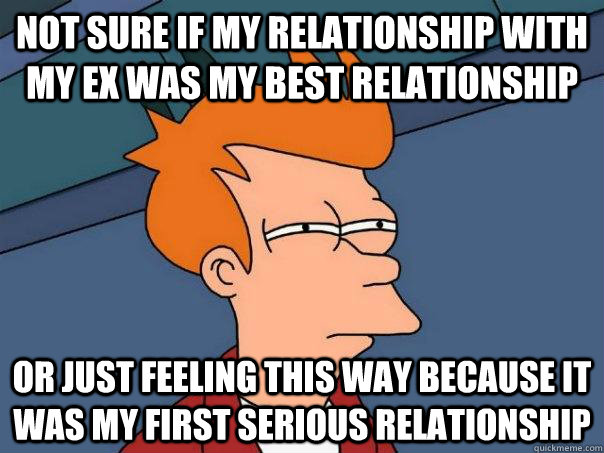 Not sure if my relationship with my ex was my best relationship Or just feeling this way because it was my first serious relationship  Futurama Fry