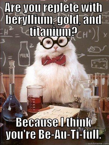 ARE YOU REPLETE WITH BERYLLIUM, GOLD, AND TITANIUM? BECAUSE I THINK YOU'RE BE-AU-TI-FULL. Chemistry Cat