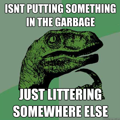 isnt putting something in the garbage just littering somewhere else  Philosoraptor
